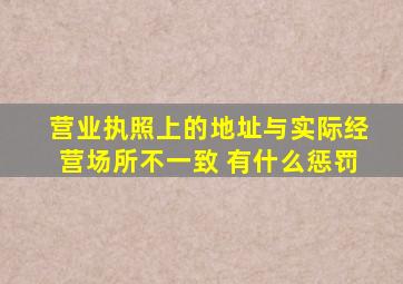 营业执照上的地址与实际经营场所不一致 有什么惩罚